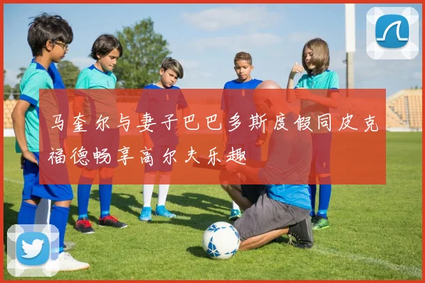 马奎尔与妻子巴巴多斯度假同皮克福德畅享高尔夫乐趣