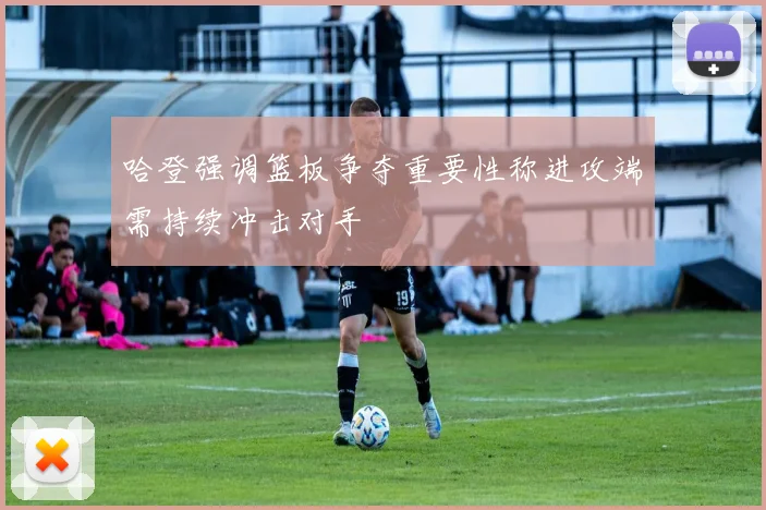 哈登强调篮板争夺重要性称进攻端需持续冲击对手