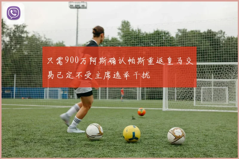 只需900万阿斯确认帕斯重返皇马交易已定不受主席选举干扰