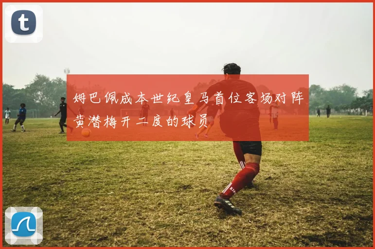 姆巴佩成本世纪皇马首位客场对阵黄潜梅开二度的球员