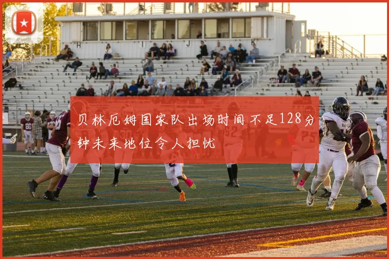 贝林厄姆国家队出场时间不足128分钟未来地位令人担忧