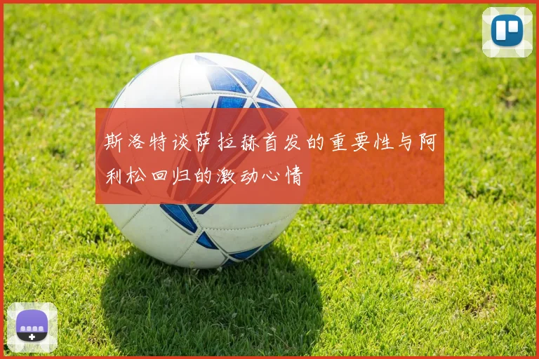 斯洛特谈萨拉赫首发的重要性与阿利松回归的激动心情
