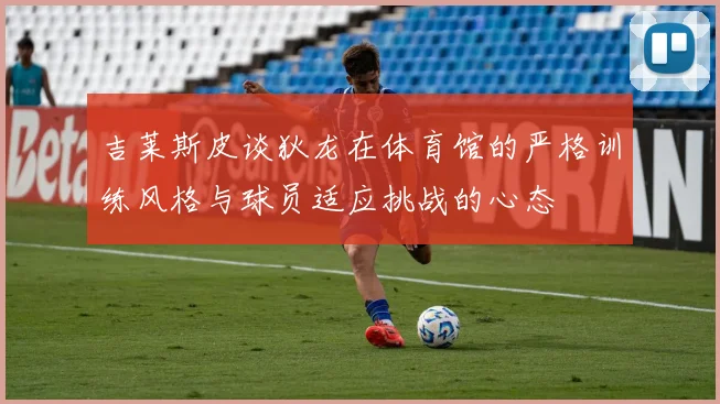吉莱斯皮谈狄龙在体育馆的严格训练风格与球员适应挑战的心态