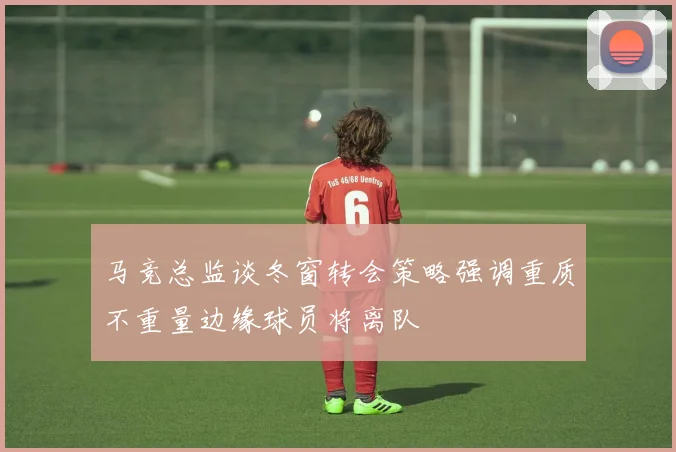 马竞总监谈冬窗转会策略强调重质不重量边缘球员将离队