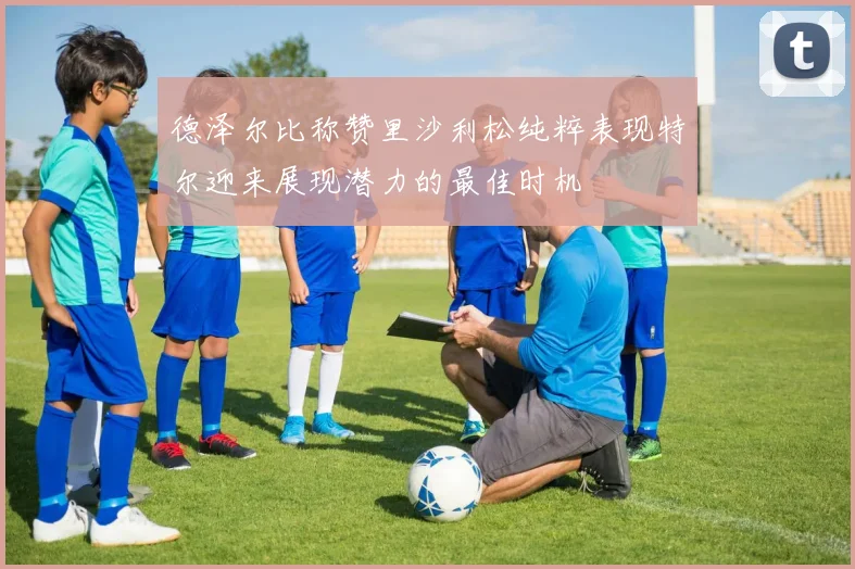 德泽尔比称赞里沙利松纯粹表现特尔迎来展现潜力的最佳时机