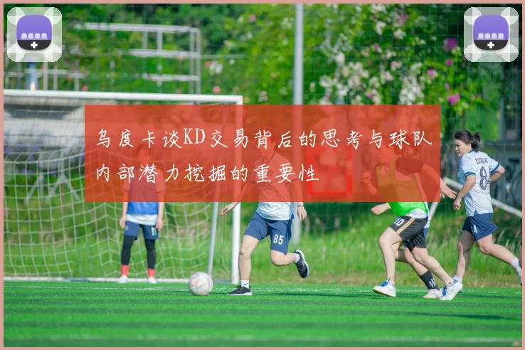 乌度卡谈KD交易背后的思考与球队内部潜力挖掘的重要性