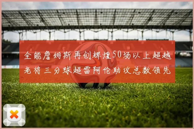全能詹姆斯再创辉煌50场以上超越老将三分球超雷阿伦助攻总数领先隆多